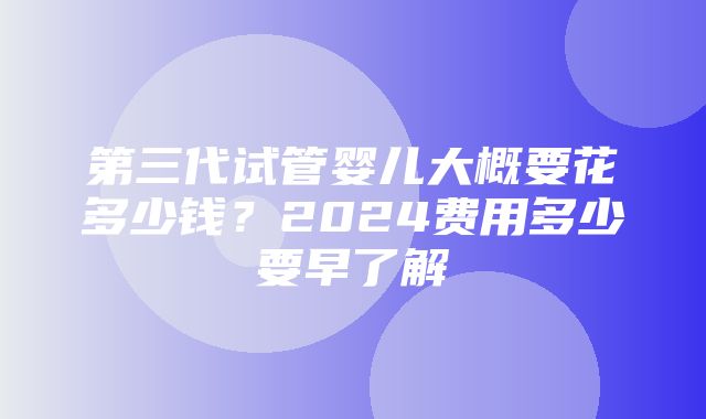 第三代试管婴儿大概要花多少钱？2024费用多少要早了解