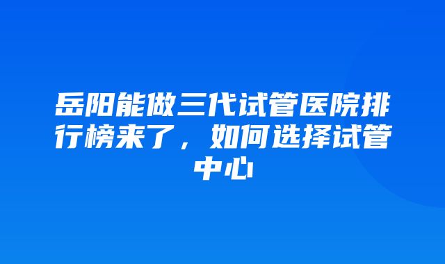 岳阳能做三代试管医院排行榜来了，如何选择试管中心