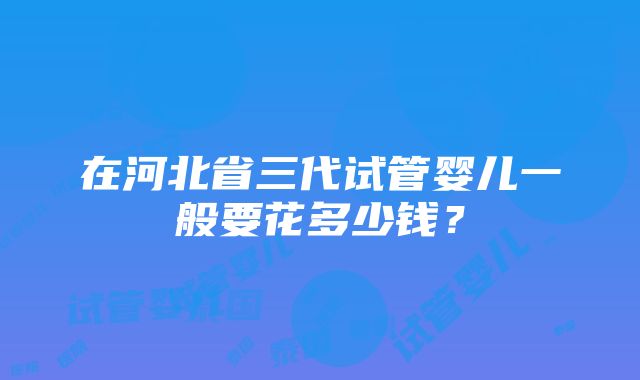 在河北省三代试管婴儿一般要花多少钱？