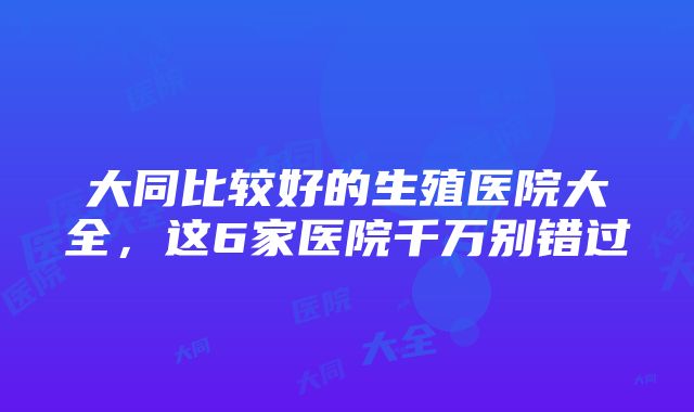 大同比较好的生殖医院大全，这6家医院千万别错过