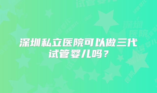 深圳私立医院可以做三代试管婴儿吗？