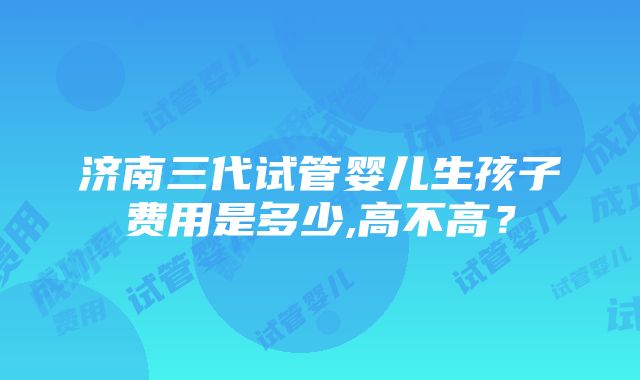 济南三代试管婴儿生孩子费用是多少,高不高？