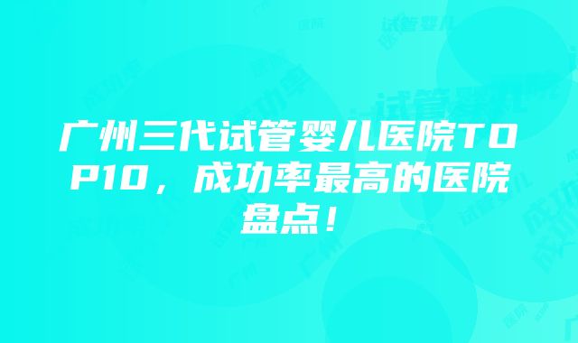 广州三代试管婴儿医院TOP10，成功率最高的医院盘点！