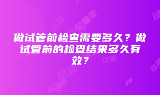 做试管前检查需要多久？做试管前的检查结果多久有效？