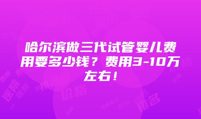 哈尔滨做三代试管婴儿费用要多少钱？费用3-10万左右！