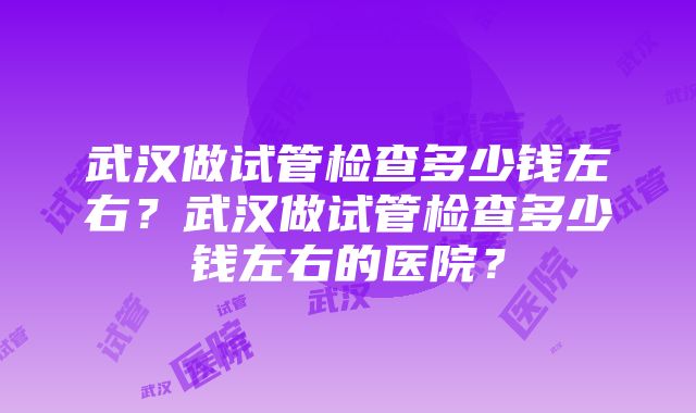 武汉做试管检查多少钱左右？武汉做试管检查多少钱左右的医院？