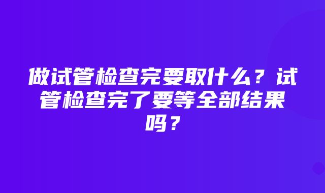 做试管检查完要取什么？试管检查完了要等全部结果吗？