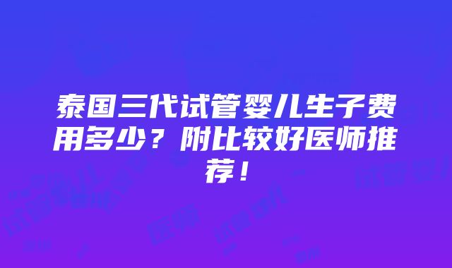 泰国三代试管婴儿生子费用多少？附比较好医师推荐！