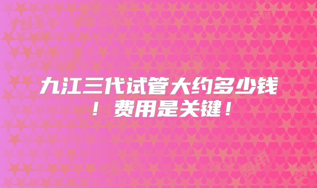 九江三代试管大约多少钱！费用是关键！