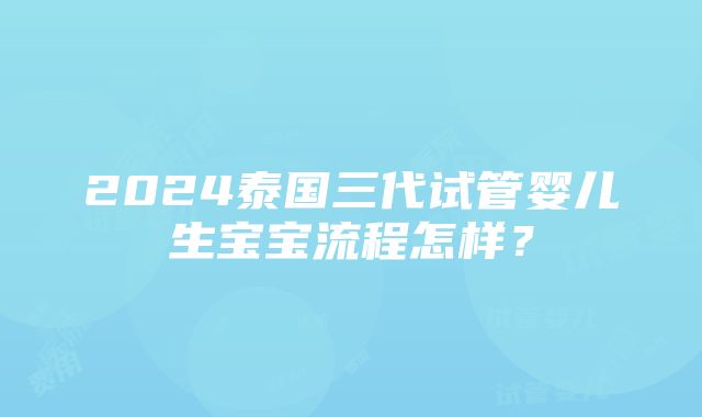 2024泰国三代试管婴儿生宝宝流程怎样？