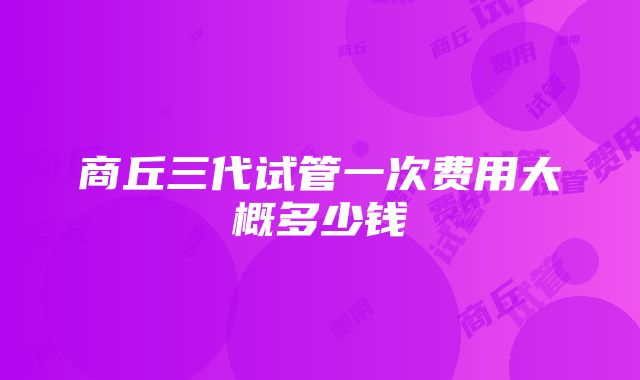 商丘三代试管一次费用大概多少钱