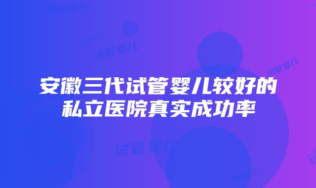 安徽三代试管婴儿较好的私立医院真实成功率