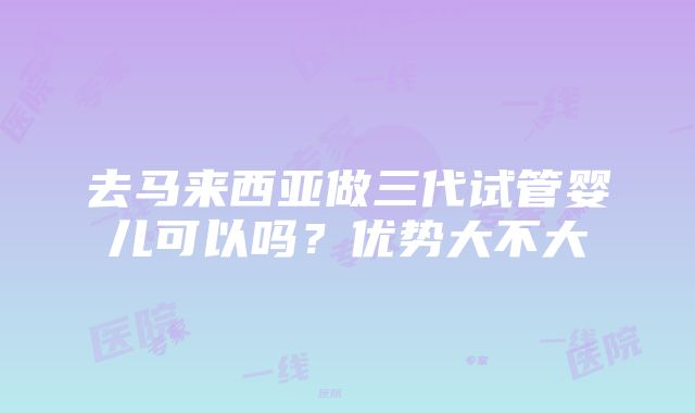 去马来西亚做三代试管婴儿可以吗？优势大不大