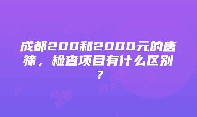 成都200和2000元的唐筛，检查项目有什么区别？