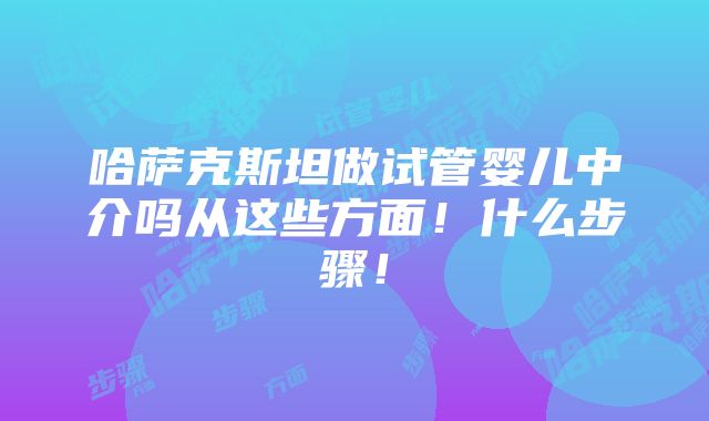 哈萨克斯坦做试管婴儿中介吗从这些方面！什么步骤！