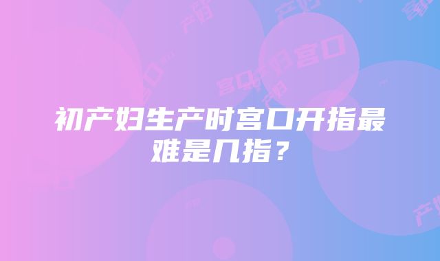 初产妇生产时宫口开指最难是几指？