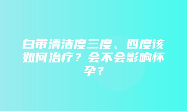 白带清洁度三度、四度该如何治疗？会不会影响怀孕？