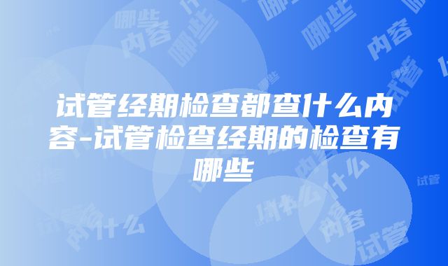 试管经期检查都查什么内容-试管检查经期的检查有哪些