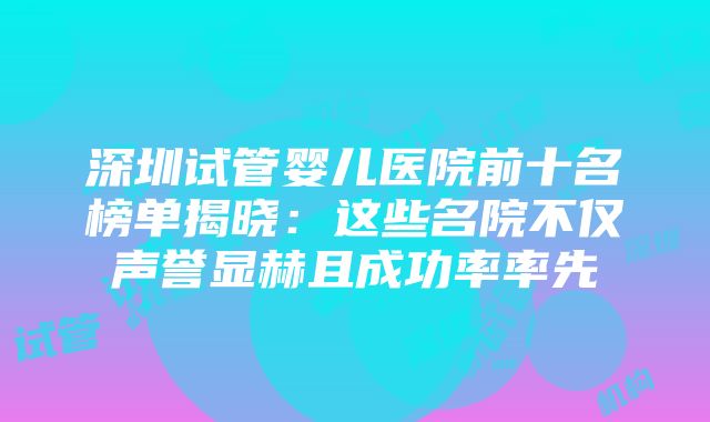 深圳试管婴儿医院前十名榜单揭晓：这些名院不仅声誉显赫且成功率率先