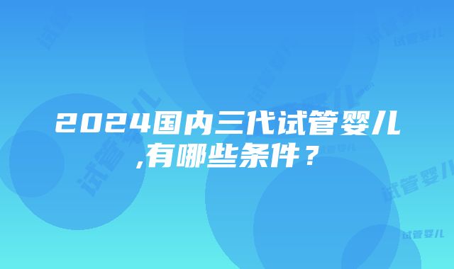 2024国内三代试管婴儿,有哪些条件？