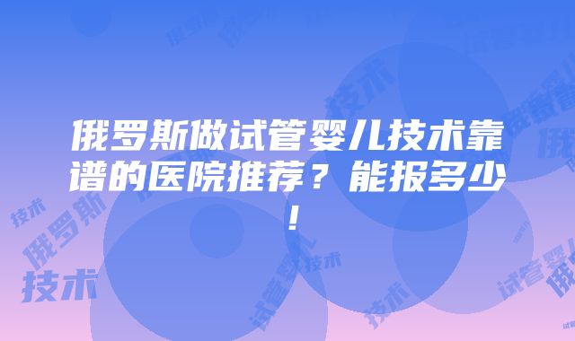 俄罗斯做试管婴儿技术靠谱的医院推荐？能报多少！