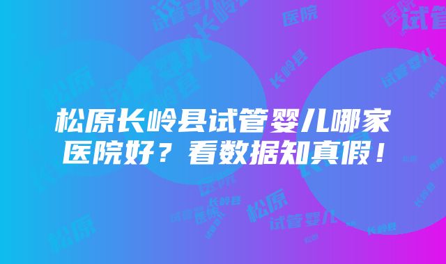 松原长岭县试管婴儿哪家医院好？看数据知真假！