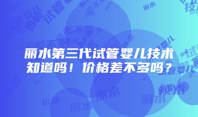 丽水第三代试管婴儿技术知道吗！价格差不多吗？