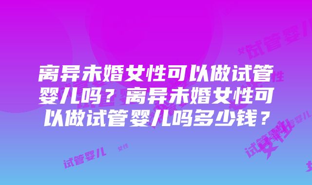 离异未婚女性可以做试管婴儿吗？离异未婚女性可以做试管婴儿吗多少钱？