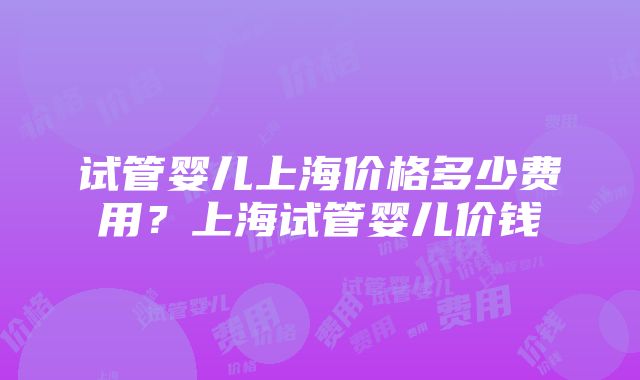 试管婴儿上海价格多少费用？上海试管婴儿价钱