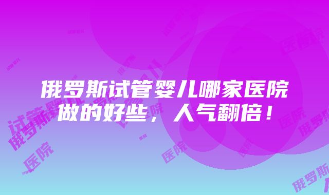 俄罗斯试管婴儿哪家医院做的好些，人气翻倍！