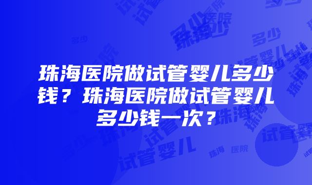 珠海医院做试管婴儿多少钱？珠海医院做试管婴儿多少钱一次？