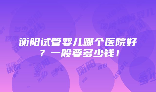 衡阳试管婴儿哪个医院好？一般要多少钱！