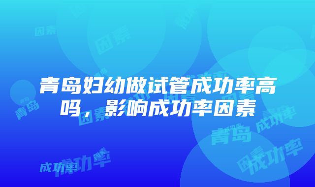 青岛妇幼做试管成功率高吗，影响成功率因素