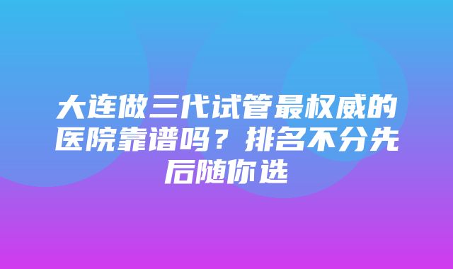 大连做三代试管最权威的医院靠谱吗？排名不分先后随你选