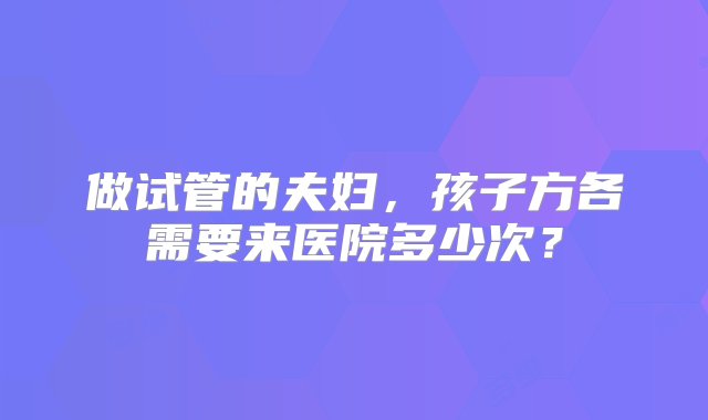 做试管的夫妇，孩子方各需要来医院多少次？