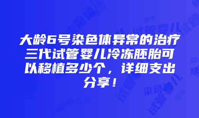 大龄6号染色体异常的治疗三代试管婴儿冷冻胚胎可以移植多少个，详细支出分享！