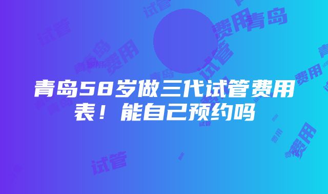 青岛58岁做三代试管费用表！能自己预约吗