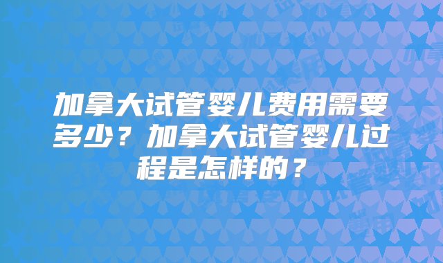 加拿大试管婴儿费用需要多少？加拿大试管婴儿过程是怎样的？