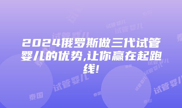 2024俄罗斯做三代试管婴儿的优势,让你赢在起跑线!