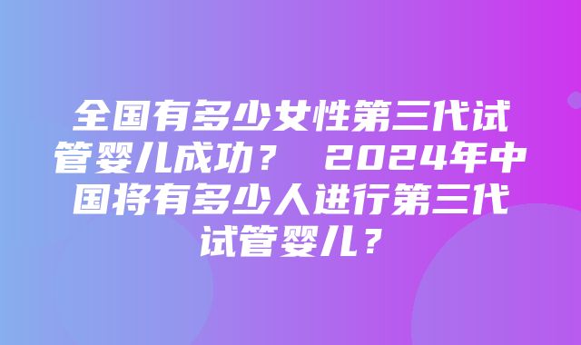 全国有多少女性第三代试管婴儿成功？ 2024年中国将有多少人进行第三代试管婴儿？