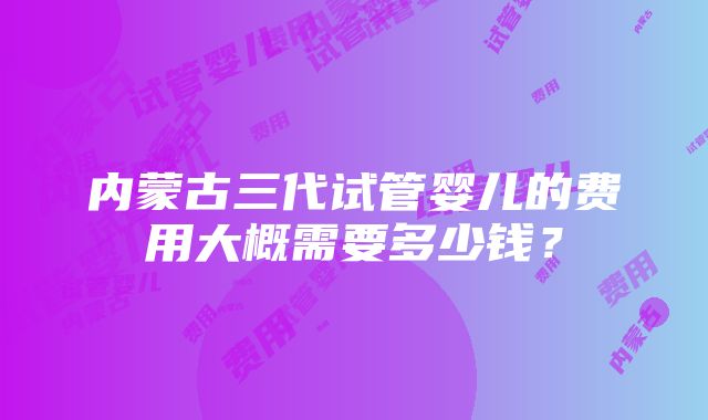 内蒙古三代试管婴儿的费用大概需要多少钱？