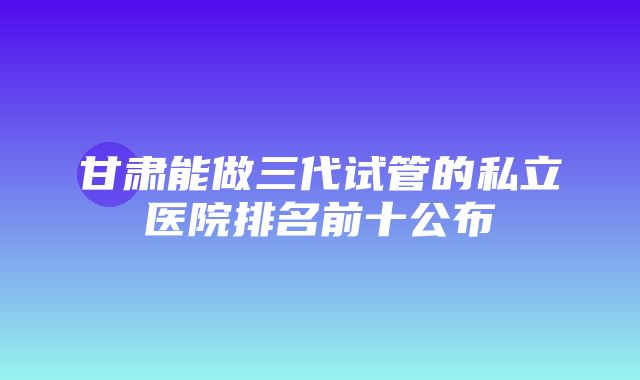 甘肃能做三代试管的私立医院排名前十公布