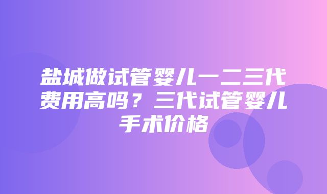 盐城做试管婴儿一二三代费用高吗？三代试管婴儿手术价格