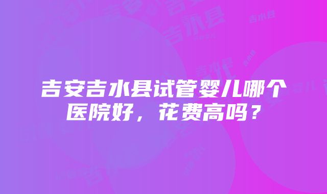 吉安吉水县试管婴儿哪个医院好，花费高吗？