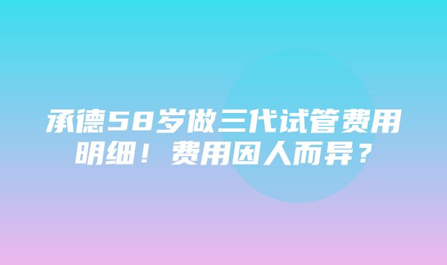 承德58岁做三代试管费用明细！费用因人而异？