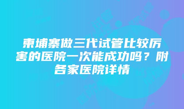 柬埔寨做三代试管比较厉害的医院一次能成功吗？附各家医院详情