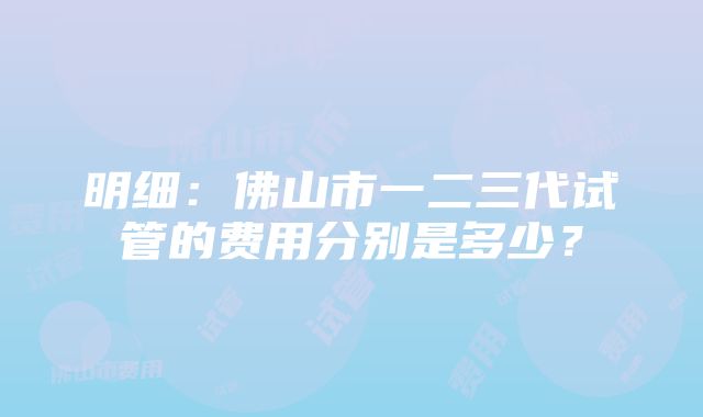 明细：佛山市一二三代试管的费用分别是多少？