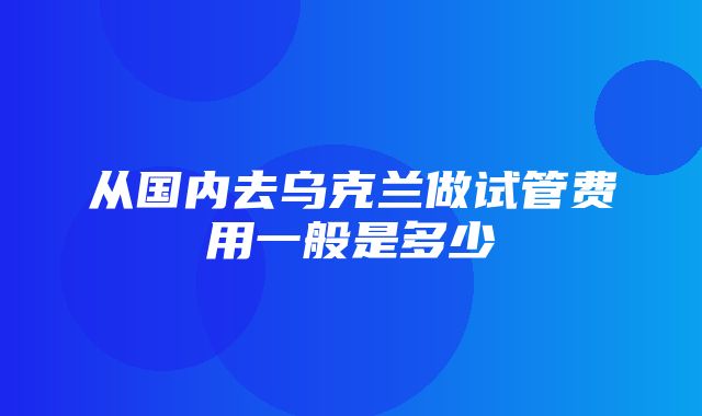 从国内去乌克兰做试管费用一般是多少