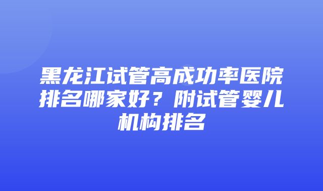 黑龙江试管高成功率医院排名哪家好？附试管婴儿机构排名