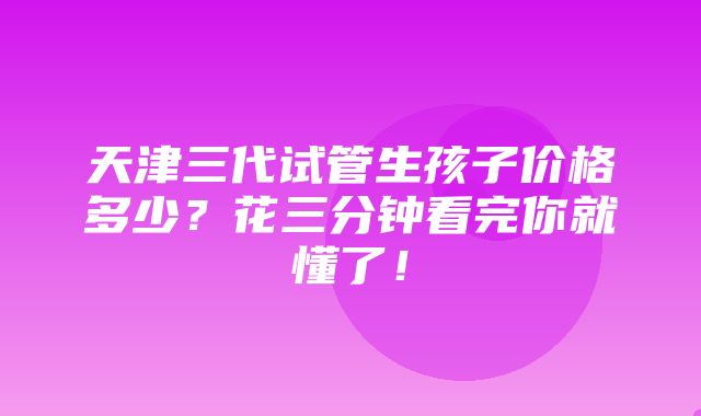 天津三代试管生孩子价格多少？花三分钟看完你就懂了！